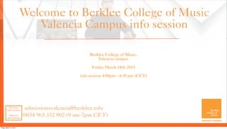 Welcome to Berklee College of Music
                            Valencia Campus info session

                                                  Berklee College of Music,
                                                      Valencia campus

                                                   Friday March 14th 2013

                                             info session 4:00pm - 4:30 pm (CET)




           On Line
         info session    admissionsvalencia@berklee.edu
          Valencia
         Admissions
                         0034 963 332 802 (9 am-7pm CET)

Friday, March 15, 2013
 
