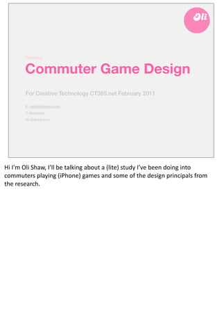 Presenting:



            Commuter Game Design
            For Creative Technology CT365.net March 2011

            E: hello@olishaw.com
            T: @olishaw
            W olishaw.com




Hi	
  I'm	
  Oli	
  Shaw,	
  I’ll	
  be	
  talking	
  about	
  a	
  (lite)	
  study	
  I’ve	
  been	
  doing	
  into	
  
commuters	
  playing	
  (iPhone)	
  games	
  and	
  some	
  of	
  the	
  design	
  principals	
  from	
  
the	
  research.
 
