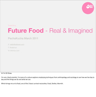 Presenting:


               Future Food - Real & Imagined
               PechaKucha March 2011

               E: hello@olishaw.com
               T: @olishaw
               W olishaw.com




Hi	
  I’m	
  Oli	
  Shaw.

I’m	
  not	
  a	
  food	
  scien6st,	
  I’m	
  more	
  of	
  a	
  culture	
  explorer	
  employing	
  techniques	
  from	
  anthropology	
  and	
  sociology	
  to	
  see	
  how	
  we	
  live	
  day	
  to	
  
day	
  and	
  the	
  things	
  we	
  do	
  and	
  what	
  we	
  use.	
  

Which	
  brings	
  me	
  on	
  to	
  food,	
  one	
  of	
  the	
  3	
  basic	
  survival	
  necessi6es;	
  Food,	
  Shelter,	
  Warmth.	
  
 