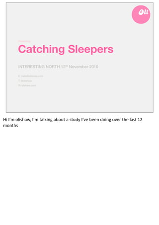 Presenting:



            Catching Sleepers
            INTERESTING NORTH 13th November 2010

            E: hello@olishaw.com
            T: @olishaw
            W olishaw.com




Hi	
  I'm	
  olishaw,	
  I’m	
  talking	
  about	
  a	
  study	
  I’ve	
  been	
  doing	
  over	
  the	
  last	
  12	
  
months
 