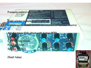 Pressure control more popularPressure control more popular
Tidal volume reasonable (5-8 ml/kg)Tidal volume reasonable (5-8 ml/kg)
or maybe better to look at chest wall excursion with pressure controlor maybe better to look at chest wall excursion with pressure control
Aim for lower FiOAim for lower FiO22 albeit with higher PEEPalbeit with higher PEEP
4-6 to start4-6 to start
6-8 if bad lung disease6-8 if bad lung disease
8-10 if wet lungs8-10 if wet lungs
SpO2 = 88-96%SpO2 = 88-96%
Chest tubesChest tubes
 