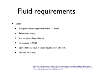 Fluid requirements
• Sepsis -
• Adequate volume important within 1-2 hours
• Reduced mortality
• less persistent hypovolaemia
• no increase in ARDS
• each additional hour of shock doubles odds of death.
• reduced PICU stay
Role of early fluid resuscitation in pediatric shock. Carcillo JA, Davis AL, Zaritsky A. JAMA 1991;266: 1242-1245.
Early reversal of Pediatric - Neonatal septic shock by Community Physicians is associated with improved outcome. Han
YY, Carcillo JA, Dragotta M et al. Peds 2003;112: 793-799.
 