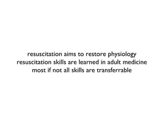 resuscitation aims to restore physiology
resuscitation skills are learned in adult medicine
most if not all skills are transferrable
 