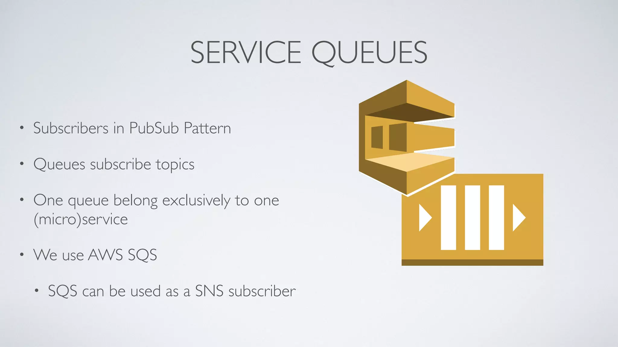 SERVICE QUEUES
• Subscribers in PubSub Pattern
• Queues subscribe topics
• One queue belong exclusively to one
(micro)service
• We use AWS SQS
• SQS can be used as a SNS subscriber
 