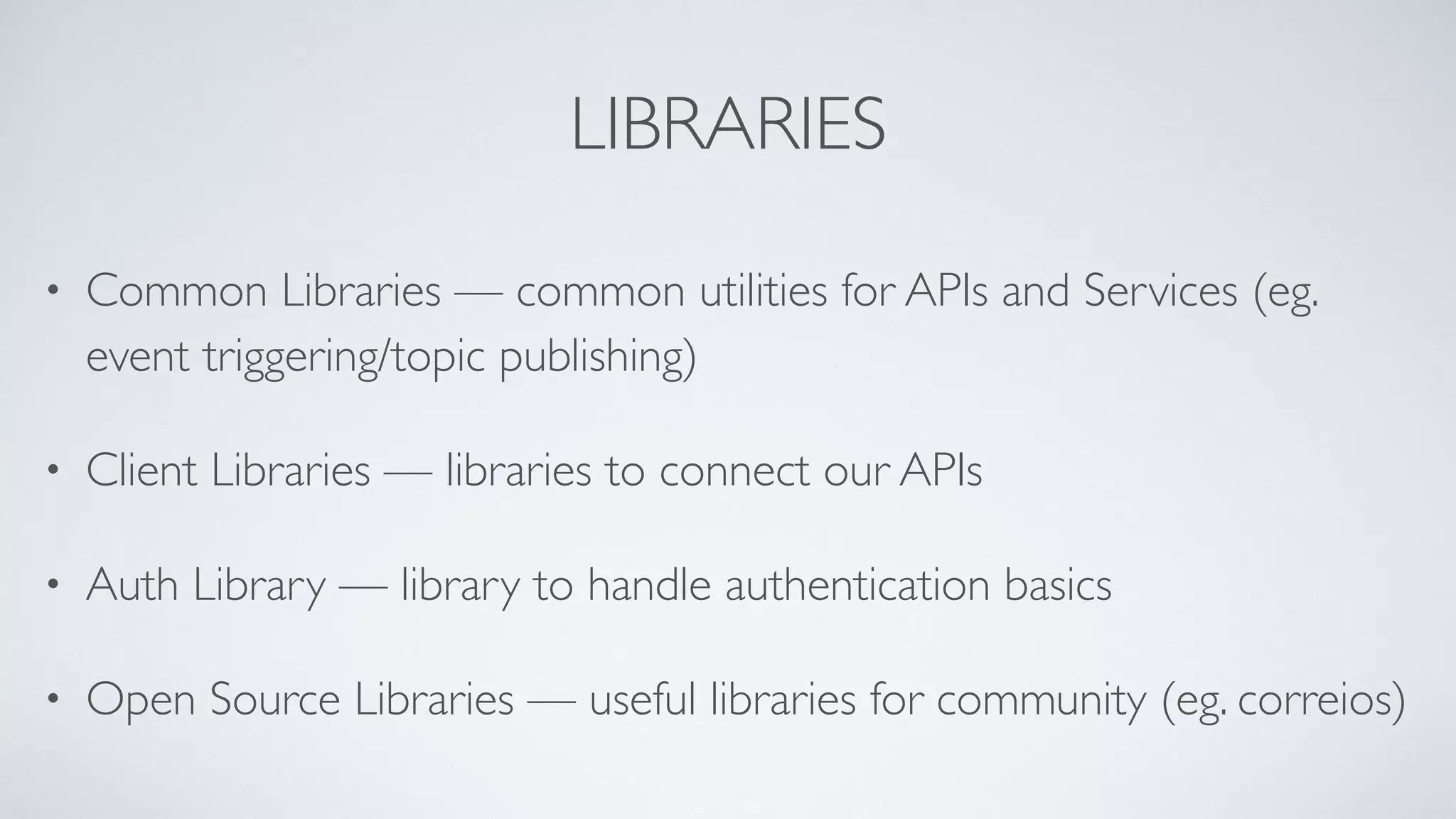 LIBRARIES
• Common Libraries — common utilities for APIs and Services (eg.
event triggering/topic publishing)
• Client Libraries — libraries to connect our APIs
• Auth Library — library to handle authentication basics
• Open Source Libraries — useful libraries for community (eg. correios)
 