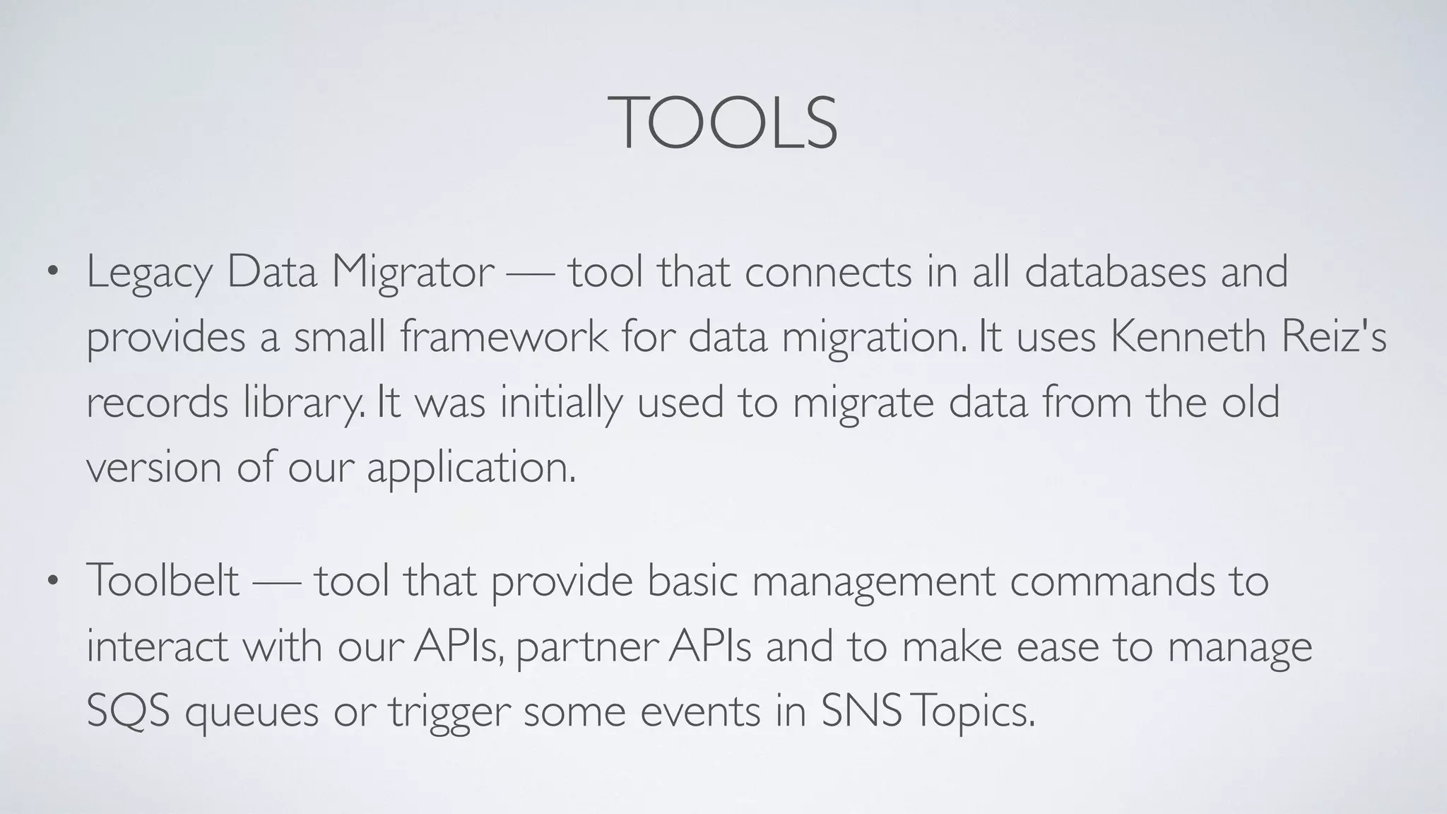 TOOLS
• Legacy Data Migrator — tool that connects in all databases and
provides a small framework for data migration. It uses Kenneth Reiz's
records library. It was initially used to migrate data from the old
version of our application.
• Toolbelt — tool that provide basic management commands to
interact with our APIs, partner APIs and to make ease to manage
SQS queues or trigger some events in SNSTopics.
 