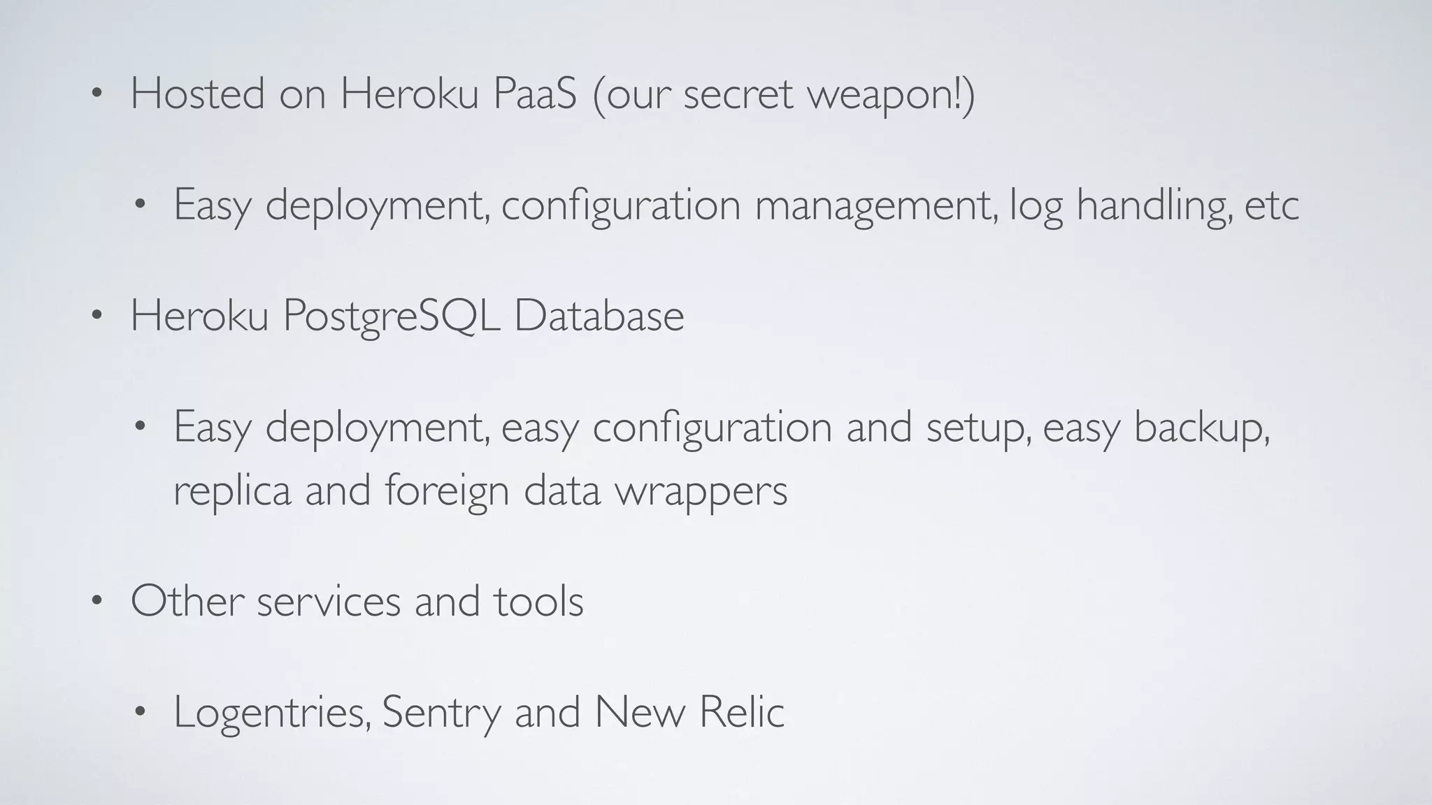 • Hosted on Heroku PaaS (our secret weapon!)
• Easy deployment, conﬁguration management, log handling, etc
• Heroku PostgreSQL Database
• Easy deployment, easy conﬁguration and setup, easy backup,
replica and foreign data wrappers
• Other services and tools
• Logentries, Sentry and New Relic
 