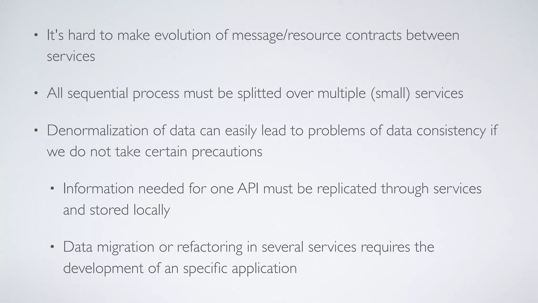 • It's hard to make evolution of message/resource contracts between
services
• All sequential process must be splitted over multiple (small) services
• Denormalization of data can easily lead to problems of data consistency if
we do not take certain precautions
• Information needed for one API must be replicated through services
and stored locally
• Data migration or refactoring in several services requires the
development of an speciﬁc application
 