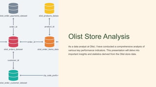 Olist Store Analysis
As a data analyst at Olist, I have conducted a comprehensive analysis of
various key performance indicators. This presentation will delve into
important insights and statistics derived from the Olist store data.
 