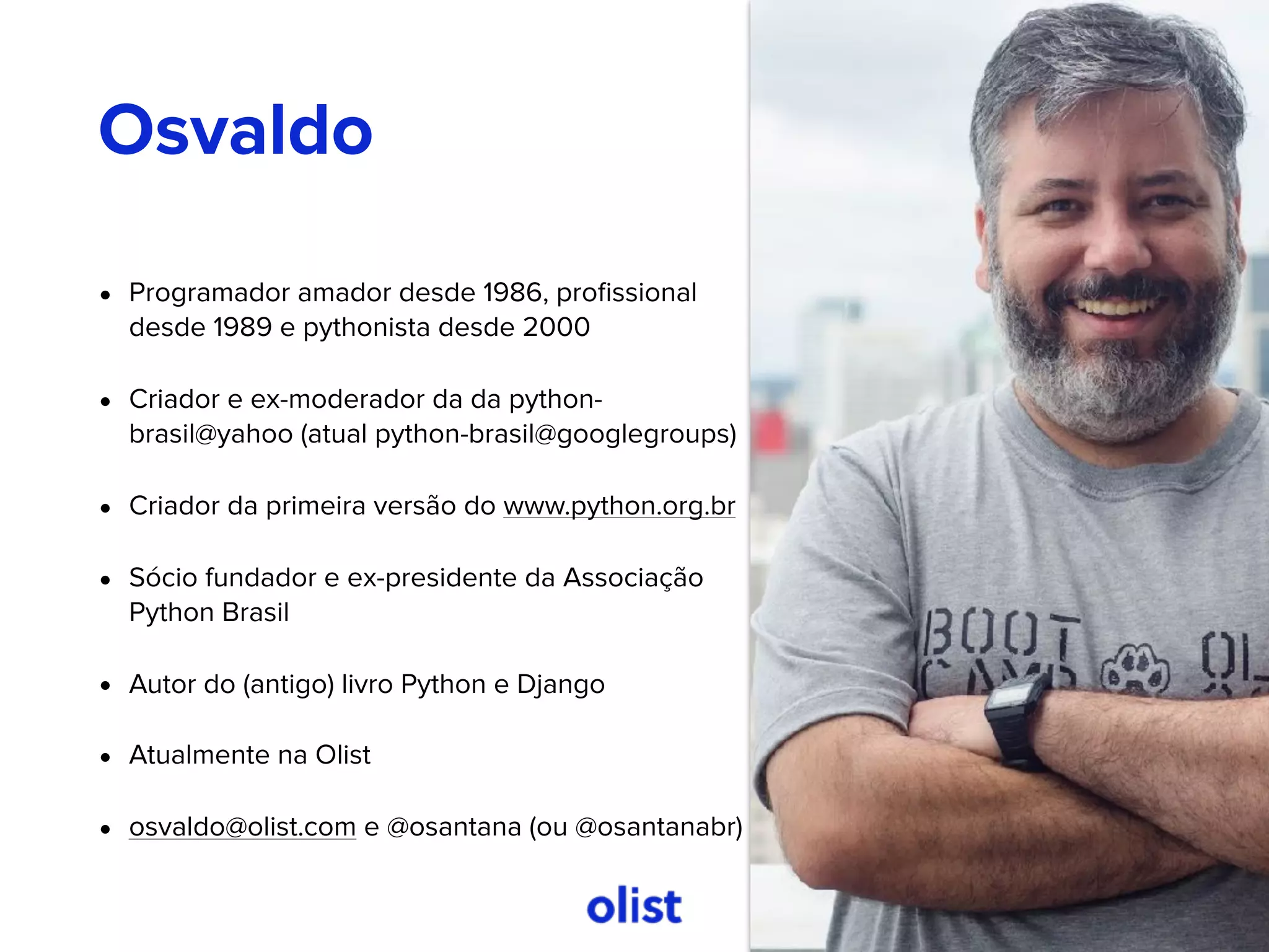 • Programador amador desde 1986, proﬁssional
desde 1989 e pythonista desde 2000
• Criador e ex-moderador da da python-
brasil@yahoo (atual python-brasil@googlegroups)
• Criador da primeira versão do www.python.org.br
• Sócio fundador e ex-presidente da Associação
Python Brasil
• Autor do (antigo) livro Python e Django
• Atualmente na Olist
• osvaldo@olist.com e @osantana (ou @osantanabr)
Osvaldo
 