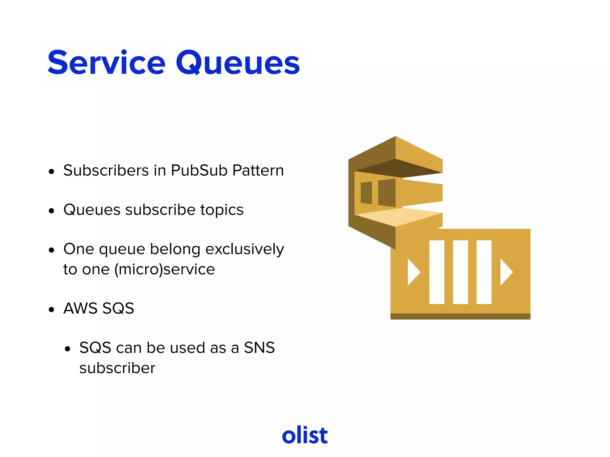 Service Queues
• Subscribers in PubSub Pattern
• Queues subscribe topics
• One queue belong exclusively
to one (micro)service
• AWS SQS
• SQS can be used as a SNS
subscriber
 