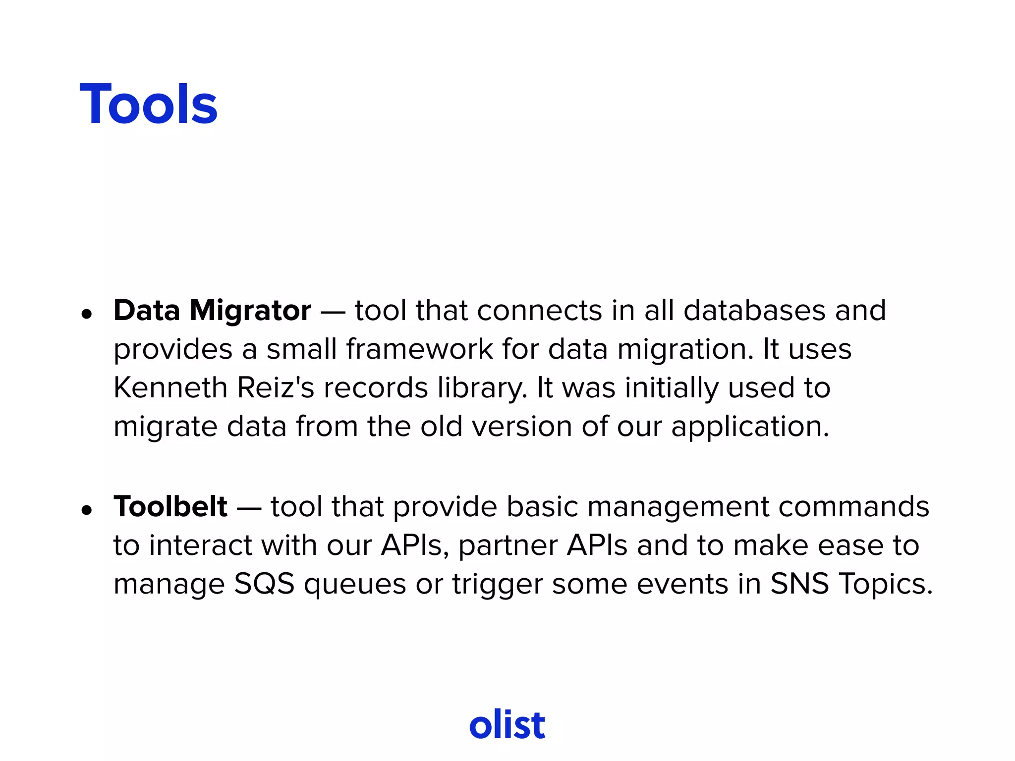 Tools
• Data Migrator — tool that connects in all databases and
provides a small framework for data migration. It uses
Kenneth Reiz's records library. It was initially used to
migrate data from the old version of our application.
• Toolbelt — tool that provide basic management commands
to interact with our APIs, partner APIs and to make ease to
manage SQS queues or trigger some events in SNS Topics.
 