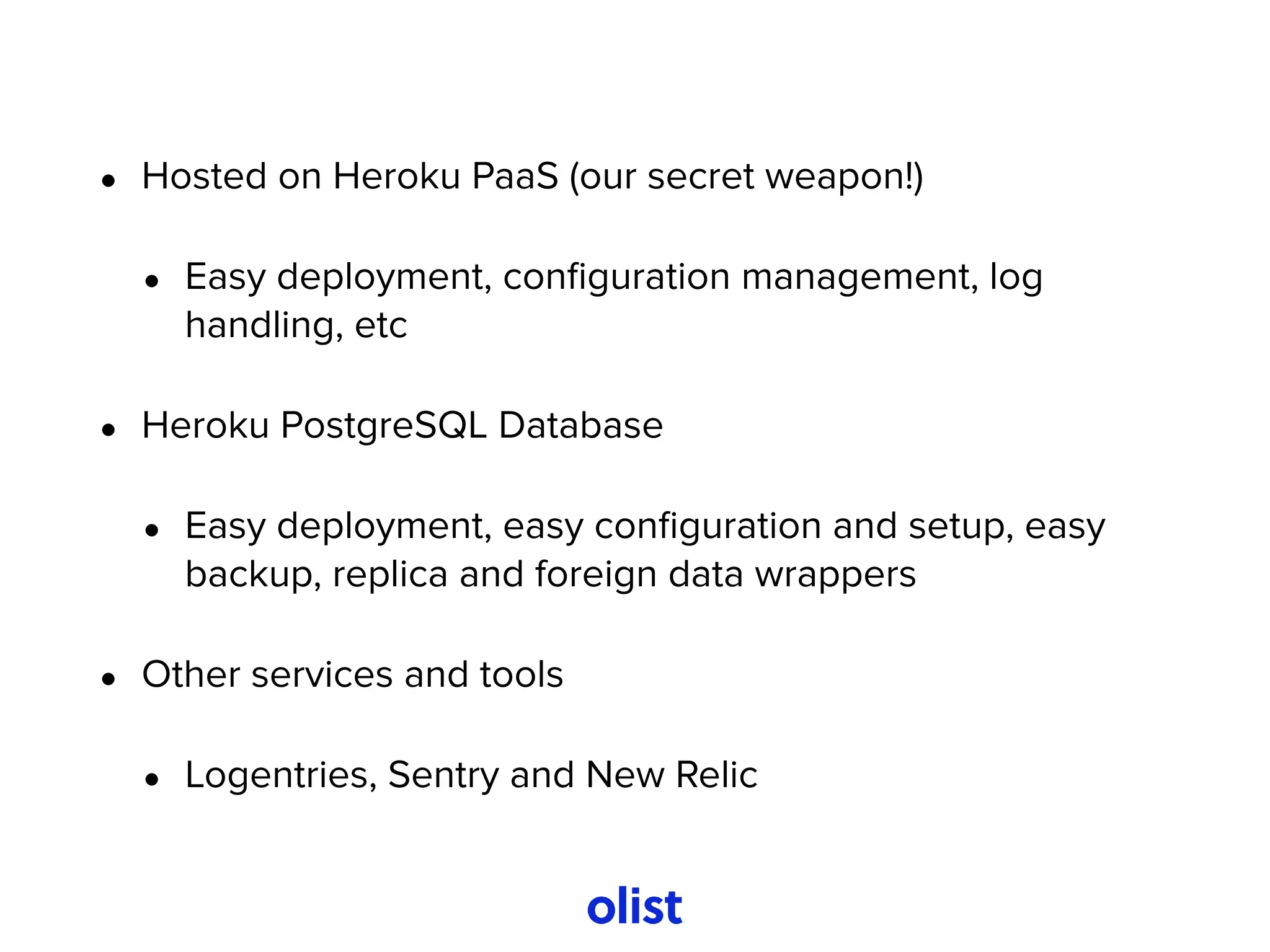 • Hosted on Heroku PaaS (our secret weapon!)
• Easy deployment, conﬁguration management, log
handling, etc
• Heroku PostgreSQL Database
• Easy deployment, easy conﬁguration and setup, easy
backup, replica and foreign data wrappers
• Other services and tools
• Logentries, Sentry and New Relic
 