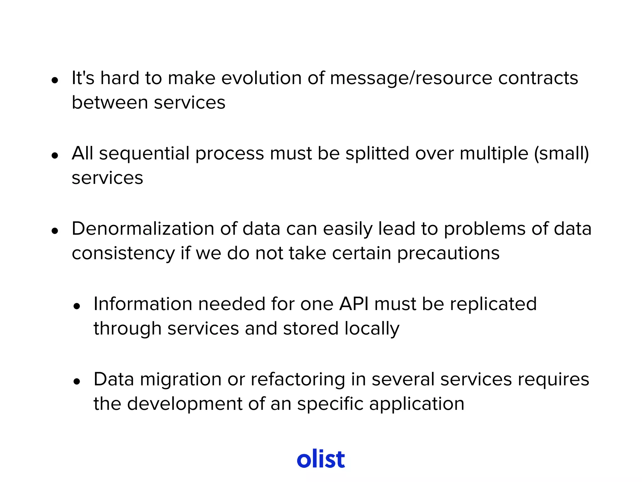 • It's hard to make evolution of message/resource contracts
between services
• All sequential process must be splitted over multiple (small)
services
• Denormalization of data can easily lead to problems of data
consistency if we do not take certain precautions
• Information needed for one API must be replicated
through services and stored locally
• Data migration or refactoring in several services requires
the development of an speciﬁc application
 