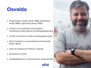 • Programador amador desde 1986, proﬁssional
desde 1989 e pythonista desde 2000
• Criador e ex-moderador da da python-
brasil@yahoo (atual python-brasil@googlegroups)
• Criador da primeira versão do www.python.org.br
• Sócio fundador e ex-presidente da Associação
Python Brasil
• Autor do (antigo) livro Python e Django
• Atualmente na Olist
• osvaldo@olist.com e @osantana (ou @osantanabr)
Osvaldo
 