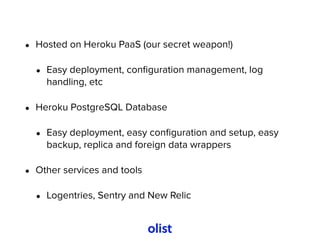• Hosted on Heroku PaaS (our secret weapon!)
• Easy deployment, conﬁguration management, log
handling, etc
• Heroku PostgreSQL Database
• Easy deployment, easy conﬁguration and setup, easy
backup, replica and foreign data wrappers
• Other services and tools
• Logentries, Sentry and New Relic
 