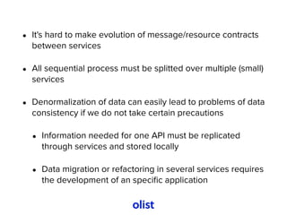 • It's hard to make evolution of message/resource contracts
between services
• All sequential process must be splitted over multiple (small)
services
• Denormalization of data can easily lead to problems of data
consistency if we do not take certain precautions
• Information needed for one API must be replicated
through services and stored locally
• Data migration or refactoring in several services requires
the development of an speciﬁc application
 