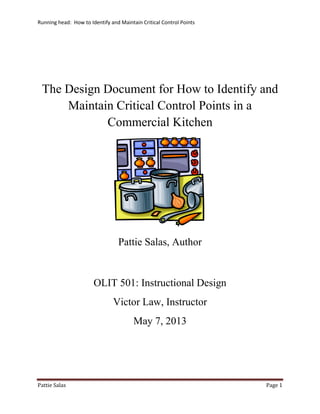 Running head: How to Identify and Maintain Critical Control Points
Pattie Salas Page 1
The Design Document for How to Identify and
Maintain Critical Control Points in a
Commercial Kitchen
Pattie Salas, Author
OLIT 501: Instructional Design
Victor Law, Instructor
May 7, 2013
 