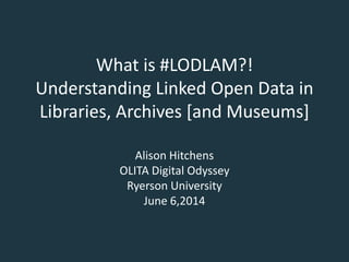 What is #LODLAM?!
Understanding Linked Open Data in
Libraries, Archives [and Museums]
Alison Hitchens
OLITA Digital Odyssey
Ryerson University
June 6,2014
 
