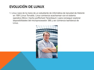 EVOLUCIÓN DE LUNUX
1. Linux nace de la mano de un estudiante de informática de laciudad de Helsinki
en 1991,Linus Torvalds. Linux comienza acacharrear con el sistema
operativo Minix ( hecho porRichard Tanenbaum ) para conseguir explorar
lasposibilidades del microprocesador 386 y así comienza laandanza de
Linux.
 