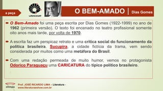 O BEM-AMADODias Gomes
 O Bem-Amado foi uma peça escrita por Dias Gomes (1922-1999) no ano de
1962 (primeira versão). O texto foi encenado no teatro profissional somente
oito anos mais tarde, por volta de 1970.
 A escrita faz um perspicaz retrato e uma crítica social do funcionamento da
política brasileira. Sucupira, a cidade fictícia da trama, vem sendo
considerada por muitos como uma metáfora do Brasil.
 Com uma redação permeada de muito humor, vemos no protagonista
Odorico Paraguaçu uma CARICATURA do típico político brasileiro.
Prof. JOSÉ RICARDO LIMA – Literatura -
www.literaturaeshow.com.br
a peça
 