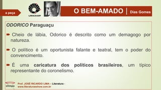 O BEM-AMADODias Gomes
ODORICO Paraguaçu
 Cheio de lábia, Odorico é descrito como um demagogo por
natureza.
 O político é um oportunista falante e teatral, tem o poder do
convencimento.
 É uma caricatura dos políticos brasileiros, um típico
representante do coronelismo.
Prof. JOSÉ RICARDO LIMA – Literatura -
www.literaturaeshow.com.br
a peça
 