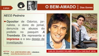 O BEM-AMADODias Gomes
NECO Pedreira
Opositor de Odorico, jor-
nalista, o dono do jornal,
denuncia os abusos do
prefeito no pasquim A
Trombeta. Ele representa a
imprensa e o seu desejo de
investigação.
Prof. JOSÉ RICARDO LIMA – Literatura -
www.literaturaeshow.com.br
a peça
CARLOS EDUARDO DOLABELLA (1973) e CAIO BLAT (2010)
 