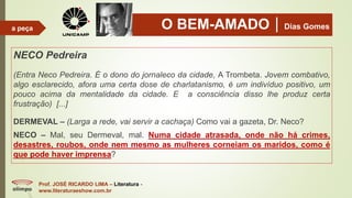 O BEM-AMADODias Gomes
NECO Pedreira
(Entra Neco Pedreira. É o dono do jornaleco da cidade, A Trombeta. Jovem combativo,
algo esclarecido, afora uma certa dose de charlatanismo, é um indivíduo positivo, um
pouco acima da mentalidade da cidade. E a consciência disso lhe produz certa
frustração) [...]
DERMEVAL – (Larga a rede, vai servir a cachaça) Como vai a gazeta, Dr. Neco?
NECO – Mal, seu Dermeval, mal. Numa cidade atrasada, onde não há crimes,
desastres, roubos, onde nem mesmo as mulheres corneiam os maridos, como é
que pode haver imprensa?
Prof. JOSÉ RICARDO LIMA – Literatura -
www.literaturaeshow.com.br
a peça
 