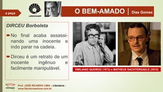 O BEM-AMADODias Gomes
DIRCEU Borboleta
No final acaba assassi-
nando uma inocente e
indo parar na cadeia.
Dirceu é um retrato de um
inocente ingênuo e
facilmente manipulável.
Prof. JOSÉ RICARDO LIMA – Literatura -
www.literaturaeshow.com.br
a peça
EMILIANO QUEIROZ (1973) e MATHEUS NACHTERGAELE (2010)
 