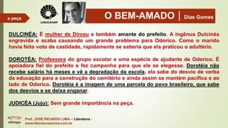 O BEM-AMADODias Gomes
Prof. JOSÉ RICARDO LIMA – Literatura -
www.literaturaeshow.com.br
a peça
DULCINÉA: É mulher de Dirceu e também amante do prefeito. A ingênua Dulcinéa
engravida e acaba causando um grande problema para Odorico. Como o marido
havia feito voto de castidade, rapidamente se saberia que ela praticou o adultério.
DOROTÉA: Professora do grupo escolar e uma espécie de ajudante de Odorico. É
apoiadora fiel do prefeito e fez campanha para que ele se elegesse. Dorotéia não
recebe salário há meses e vê a degradação da escola, ela sabe do desvio de verba
da educação para a construção do cemitério e ainda assim se mantém pacífica e ao
lado de Odorico. Dorotéia é a imagem de uma parcela do povo brasileiro, que sabe
dos desvios e se deixa enganar.
JUDICÉA (Juju): Sem grande importância na peça.
 