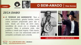 O BEM-AMADODias Gomes
ZECA DIABO
 O TERROR DO NORDESTE. Tem o
olhar desconfiado, gestos lentos, como
cobra sempre preparada para dar o
bote. Veste um terno de brim claro,
sandálias de couro cru e chapéu de
vaqueiro. Mas, à primeira vista, não
justifica o medo que inspira. Fala macia,
delicado, e sua voz adocicada está em
completo contraste com a lenda.
Prof. JOSÉ RICARDO LIMA – Literatura -
www.literaturaeshow.com.br
a peça
LIMA DUARTE (1973) e JOSÉ WILKER (2010)
 
