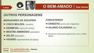 O BEM-AMADODias Gomes
OUTROS PERSONAGENS
MORADORES DE SUCUPIRA
 CHICO MOLEZA (coveiro)
 DERMEVAL (dono da venda)
 MESTRE AMBRÓSIO (pescador)
 ZELÃO (pescador)
 VIGÁRIO (representante da Igreja)
FORASTEIROS
 ERNESTO (primo das Cajaeiras)
 HILÁRIO CAJAZEIRA (tio)
 Aparecem ainda personagens-tipo como a Velha
Beata
Prof. JOSÉ RICARDO LIMA – Literatura -
www.literaturaeshow.com.br
a peça
 