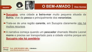 O BEM-AMADODias Gomes
Sucupira, uma cidade a beira-mar muito pequena situada da
Bahia, vive da pesca e principalmente dos veranistas.
Trata-se de uma região carente, em Sucupira claramente não há
muitos recursos.
A narrativa começa quando um pescador chamado Mestre Leonel
morre e precisa ser transportado para a cidade vizinha porque em
Sucupira não há cemitério:
Prof. JOSÉ RICARDO LIMA – Literatura -
www.literaturaeshow.com.br
resumo
 