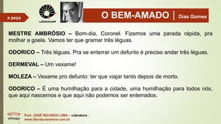 O BEM-AMADODias Gomes
Prof. JOSÉ RICARDO LIMA – Literatura -
www.literaturaeshow.com.br
a peça
MESTRE AMBRÓSIO – Bom-dia, Coronel. Fizemos uma parada rápida, pra
molhar a goela. Vamos ter que gramar três léguas.
ODORICO – Três léguas. Pra se enterrar um defunto é preciso andar três léguas.
DERMEVAL – Um vexame!
MOLEZA – Vexame pro defunto: ter que viajar tanto depois de morto.
ODORICO – É uma humilhação para a cidade, uma humilhação para todos nós,
que aqui nascemos e que aqui não podemos ser enterrados.
 
