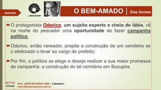 O BEM-AMADODias Gomes
O protagonista Odorico, um sujeito esperto e cheio de lábia, vê
na morte do pescador uma oportunidade de fazer campanha
política;
Odorico, então vereador, propõe a construção de um cemitério se
o eleitorado o levar ao cargo de prefeito;
Por fim, o político se elege e deseja realizar a sua maior promessa
de campanha: a construção do tal cemitério em Sucupira.
Prof. JOSÉ RICARDO LIMA – Literatura -
www.literaturaeshow.com.br
resumo
 
