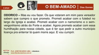 O BEM-AMADODias Gomes
Prof. JOSÉ RICARDO LIMA – Literatura -
www.literaturaeshow.com.br
a peça
ODORICO – Mas eu vou fazer. Os que votaram em mim para vereador
sabem que cumpro o que prometo. Prometi acabar com o futebol no
largo da Igreja e acabei. Prometi acabar com o namorismo e o sem-
vergonhismo atrás do Forte e acabei. Agora prometo acabar com essa
humilhação para nossa cidade, que é ter que pedir a outro município
licença pra enterrar lá quem morre aqui. E vou cumprir.
 