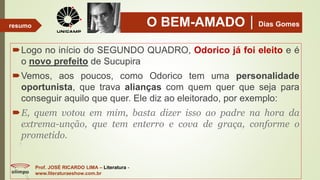 O BEM-AMADODias Gomes
Logo no início do SEGUNDO QUADRO, Odorico já foi eleito e é
o novo prefeito de Sucupira
Vemos, aos poucos, como Odorico tem uma personalidade
oportunista, que trava alianças com quem quer que seja para
conseguir aquilo que quer. Ele diz ao eleitorado, por exemplo:
E, quem votou em mim, basta dizer isso ao padre na hora da
extrema-unção, que tem enterro e cova de graça, conforme o
prometido.
Prof. JOSÉ RICARDO LIMA – Literatura -
www.literaturaeshow.com.br
resumo
 