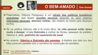 O BEM-AMADODias Gomes
 Paternalista, Odorico Paraguaçu é um retrato dos políticos brasileiros
populistas, que fazem acordos escusos segundo os seus próprios
interesses pessoais, desviam verbas, não medem os meios para alcançar
os fins;
 Se na política Odorico não é lá muito ético, na vida pessoal então deixa
muito a desejar. A bela Dulcinéia é mulher de Dirceu, assessor do prefeito.
Odorico é, aliás, padrinho de casamento do casal.
 No entanto, Odorico e Dulcinéia são amantes. A história dos dois (ou dos
três) corre em paralelo com a narrativa da construção do cemitério.
Prof. JOSÉ RICARDO LIMA – Literatura -
www.literaturaeshow.com.br
resumo
 