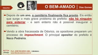 O BEM-AMADODias Gomes
Depois de um ano, o cemitério finalmente fica pronto. Eis então
que surge o mais grave problema do prefeito: não há ninguém
para enterrar - e sem enterro não é possível inaugurar o
cemitério;
Vendo a obra fracassada de Odorico, os opositores preparam um
processo de impeachment. O principal opositor do prefeito é
Neco Pedreira.
Prof. JOSÉ RICARDO LIMA – Literatura -
www.literaturaeshow.com.br
resumo
 