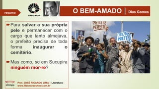 O BEM-AMADODias Gomes
Para salvar a sua própria
pele e permanecer com o
cargo que tanto almejava,
o prefeito precisa de toda
forma inaugurar o
cemitério.
Mas como, se em Sucupira
ninguém mor-re?
Prof. JOSÉ RICARDO LIMA – Literatura -
www.literaturaeshow.com.br
resumo
 