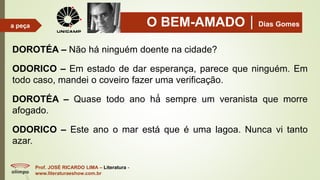 O BEM-AMADODias Gomes
Prof. JOSÉ RICARDO LIMA – Literatura -
www.literaturaeshow.com.br
a peça
DOROTÉA – Não há ninguém doente na cidade?
ODORICO – Em estado de dar esperança, parece que ninguém. Em
todo caso, mandei o coveiro fazer uma verificação.
DOROTÉA – Quase todo ano há́ sempre um veranista que morre
afogado.
ODORICO – Este ano o mar está que é uma lagoa. Nunca vi tanto
azar.
 