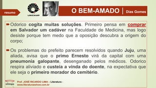 O BEM-AMADODias Gomes
Odorico cogita muitas soluções. Primeiro pensa em comprar
em Salvador um cadáver na Faculdade de Medicina, mas logo
desiste porque tem medo que a oposição descubra a origem do
corpo;
Os problemas do prefeito parecem resolvidos quando Juju, uma
aliada, avisa que o primo Ernesto virá da capital com uma
pneumonia galopante, desenganado pelos médicos. Odorico
respira aliviado e custeia a vinda do doente, na expectativa que
ele seja o primeiro morador do cemitério.
Prof. JOSÉ RICARDO LIMA – Literatura -
www.literaturaeshow.com.br
resumo
 