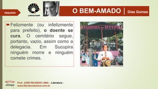 O BEM-AMADODias Gomes
Felizmente (ou infelizmente
para prefeito), o doente se
cura. O cemitério segue,
portanto, vazio, assim como a
delegacia. Em Sucupira
ninguém morre e ninguém
comete crimes.
Prof. JOSÉ RICARDO LIMA – Literatura -
www.literaturaeshow.com.br
resumo
 
