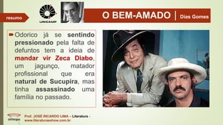 O BEM-AMADODias Gomes
Odorico já se sentindo
pressionado pela falta de
defuntos tem a ideia de
mandar vir Zeca Diabo,
um jagunço, matador
profissional que era
natural de Sucupira, mas
tinha assassinado uma
família no passado.
Prof. JOSÉ RICARDO LIMA – Literatura -
www.literaturaeshow.com.br
resumo
 