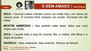 O BEM-AMADODias Gomes
Prof. JOSÉ RICARDO LIMA – Literatura -
www.literaturaeshow.com.br
a peça
ZECA – Coronel Lidário mandou surrar um irmão meu, um menor de
catorze anos. O corneta tinha roubado um cavalo. Surraram ele até
matar.
MESTRE AMBRÓSIO – Seu prefeito sabe disso. Sabe que você
vingou seu irmão.
ZECA – Liquidei toda a raça do coronel. Ele, a mulher, três filhos e a
sogra de quebra.
ODORICO – Seis cadáveres. Seis enterros. Tempos de fartura!
 