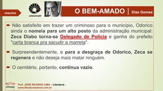 O BEM-AMADODias Gomes
 Não satisfeito em trazer um criminoso para o município, Odorico
ainda o nomeia para um alto posto da administração municipal:
Zeca Diabo torna-se Delegado de Polícia e ganha do prefeito
"carta branca pra sacudir a marreta".
 Surpreendentemente, e para a desgraça de Odorico, Zeca se
regenera e não deseja mais matar ninguém.
 O cemitério, portanto, continua vazio.
Prof. JOSÉ RICARDO LIMA – Literatura -
www.literaturaeshow.com.br
resumo
 