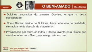 O BEM-AMADODias Gomes
 Dulcinéa engravida do amante Odorico, o que o deixa
desesperado.
 Como Dirceu, marido de Dulcinéa, havia feito voto de castidade,
ele rapidamente descobriria o adultério.
Pressionado por todos os lados, Odorico inventa para Dirceu que
a mulher o trai com Neco, seu inimigo número um.
Prof. JOSÉ RICARDO LIMA – Literatura -
www.literaturaeshow.com.br
resumo
 
