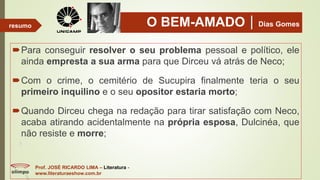 O BEM-AMADODias Gomes
Para conseguir resolver o seu problema pessoal e político, ele
ainda empresta a sua arma para que Dirceu vá atrás de Neco;
Com o crime, o cemitério de Sucupira finalmente teria o seu
primeiro inquilino e o seu opositor estaria morto;
Quando Dirceu chega na redação para tirar satisfação com Neco,
acaba atirando acidentalmente na própria esposa, Dulcinéa, que
não resiste e morre;
Prof. JOSÉ RICARDO LIMA – Literatura -
www.literaturaeshow.com.br
resumo
 