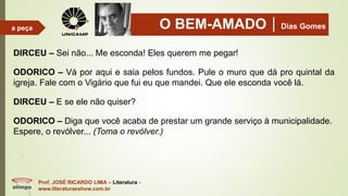 O BEM-AMADODias Gomes
Prof. JOSÉ RICARDO LIMA – Literatura -
www.literaturaeshow.com.br
a peça
DIRCEU – Sei não... Me esconda! Eles querem me pegar!
ODORICO – Vá por aqui e saia pelos fundos. Pule o muro que dá pro quintal da
igreja. Fale com o Vigário que fui eu que mandei. Que ele esconda você lá.
DIRCEU – E se ele não quiser?
ODORICO – Diga que você acaba de prestar um grande serviço à municipalidade.
Espere, o revólver... (Toma o revólver.)
 