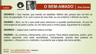 O BEM-AMADODias Gomes
Prof. JOSÉ RICARDO LIMA – Literatura -
www.literaturaeshow.com.br
a peça
ODORICO – Que mande, que mande um batalhão. Melhor até, porque isso vai ferir os
brios da população. E aí, com o povo do meu lado, eu vou enterrar o defunto na marra.
VIGÁRIO – Bem, eu fiz o que pude para solucionar a questão pacificamente. Já que há
intransigência de parte a parte, eu me retiro para a minha igreja. Aguardarei lá a solução.
ODORICO – Julguei que o senhor estava comigo.
VIGÁRIO – Eu continuo, intimamente, com o senhor. Para efeitos exteriores, porém, acho
melhor aparentar uma certa neutralidade. Compreende, quando dois poderes se
digladiam, o Executivo e o Judiciário, é prudente que a Igreja não tome partido.
 